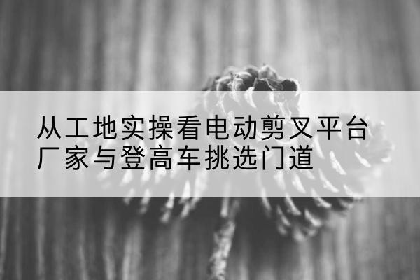 盐山电动剪叉升降平台厂家-从工地实操看电动剪叉平台厂家与登高车挑选门道