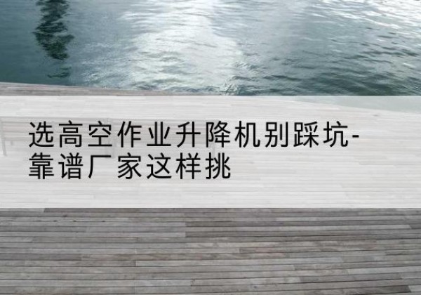 盐山剪叉式升降机厂家-选高空作业升降机别踩坑-靠谱厂家这样挑