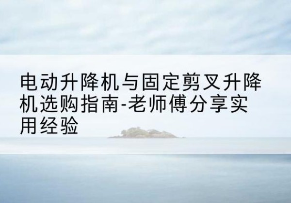 盐山电动升降机怎么选-电动升降机与固定剪叉升降机选购指南-老师傅分享实用经验