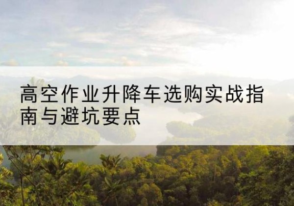 盐山升降车怎么选-高空作业升降车选购实战指南与避坑要点