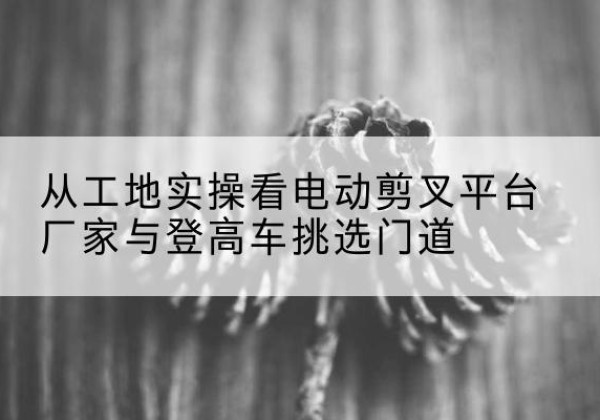 盐山电动剪叉升降平台厂家-从工地实操看电动剪叉平台厂家与登高车挑选门道