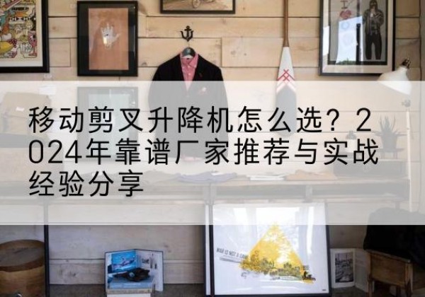 盐山升降平台厂家推荐-移动剪叉升降机怎么选？2024年靠谱厂家推荐与实战经验分享