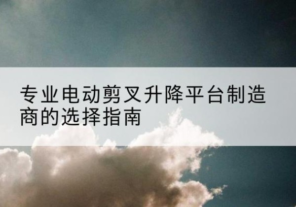盐山电动剪叉升降平台厂家-专业电动剪叉升降平台制造商的选择指南